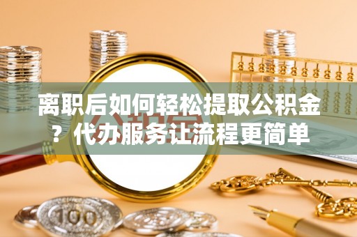 聂拉木离职后如何轻松提取公积金？代办服务让流程更简单
