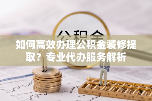 聂拉木如何高效办理公积金装修提取？专业代办服务解析