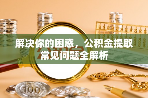 聂拉木解决你的困惑，公积金提取常见问题全解析