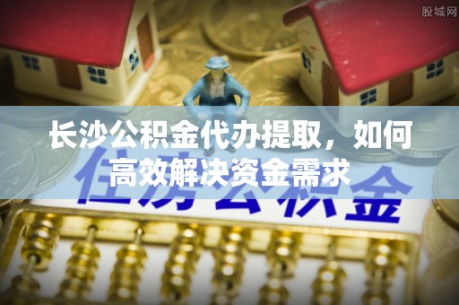 聂拉木长沙公积金代办提取，如何高效解决资金需求