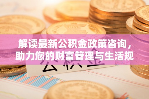 聂拉木解读最新公积金政策咨询，助力您的财富管理与生活规划