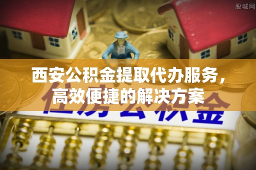 聂拉木西安公积金提取代办服务，高效便捷的解决方案