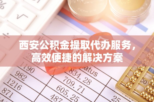 聂拉木西安公积金提取代办服务，高效便捷的解决方案