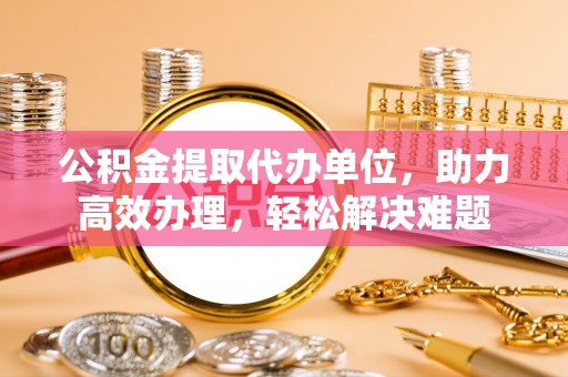 聂拉木公积金提取代办单位，助力高效办理，轻松解决难题