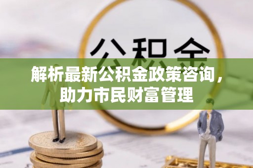 聂拉木解析最新公积金政策咨询，助力市民财富管理