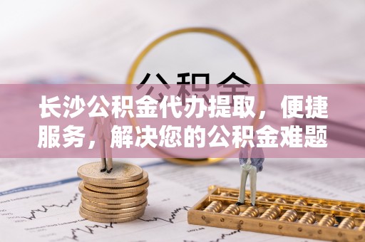 聂拉木长沙公积金代办提取，便捷服务，解决您的公积金难题