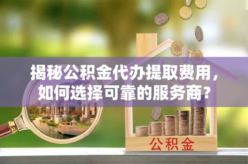 聂拉木揭秘公积金代办提取费用，如何选择可靠的服务商？