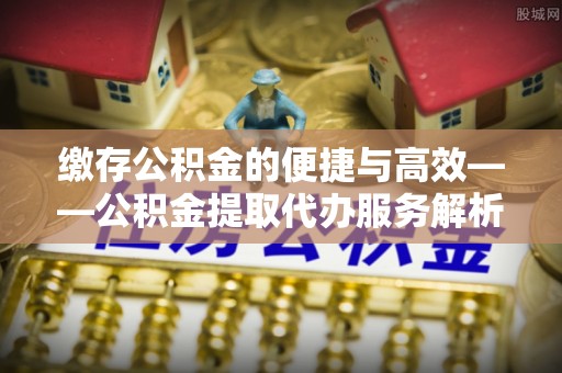 聂拉木缴存公积金的便捷与高效——公积金提取代办服务解析