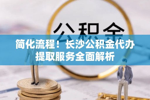 聂拉木简化流程！长沙公积金代办提取服务全面解析