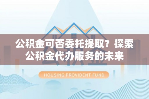聂拉木公积金可否委托提取？探索公积金代办服务的未来