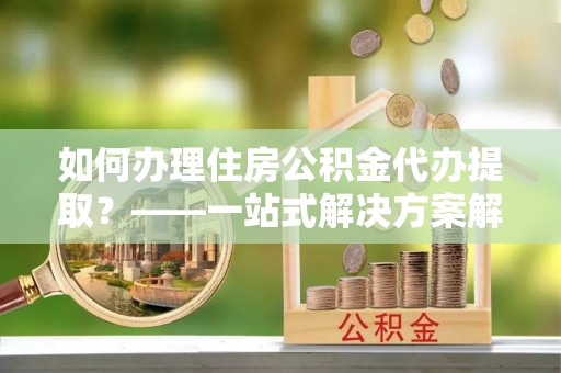 聂拉木如何办理住房公积金代办提取？——一站式解决方案解析